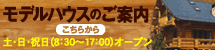 モデルハウスのご案内 - 土日祝日（8:30〜17:00）オープン