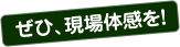 ぜひ、現場体感を！